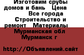  Изготовим срубы домов и бань › Цена ­ 1 000 - Все города Строительство и ремонт » Материалы   . Мурманская обл.,Мурманск г.